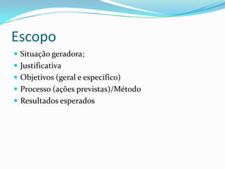 Escopo
 Situação geradora;
 Justificativa
 Objetivos (geral e específico)
 Processo (ações previstas)/Método
 Resultados esperados
 