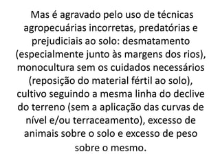 Mas é agravado pelo uso de técnicas
agropecuárias incorretas, predatórias e
prejudiciais ao solo: desmatamento
(especialmente junto às margens dos rios),
monocultura sem os cuidados necessários
(reposição do material fértil ao solo),
cultivo seguindo a mesma linha do declive
do terreno (sem a aplicação das curvas de
nível e/ou terraceamento), excesso de
animais sobre o solo e excesso de peso
sobre o mesmo.
 