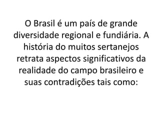 O Brasil é um país de grande
diversidade regional e fundiária. A
história do muitos sertanejos
retrata aspectos significativos da
realidade do campo brasileiro e
suas contradições tais como:
 
