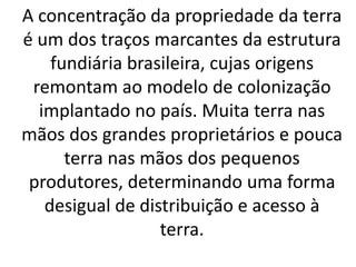 A concentração da propriedade da terra
é um dos traços marcantes da estrutura
fundiária brasileira, cujas origens
remontam ao modelo de colonização
implantado no país. Muita terra nas
mãos dos grandes proprietários e pouca
terra nas mãos dos pequenos
produtores, determinando uma forma
desigual de distribuição e acesso à
terra.
 