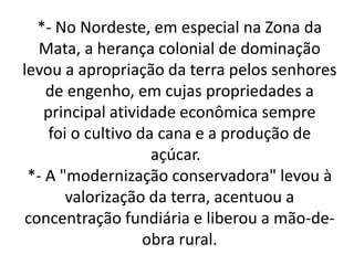 *- No Nordeste, em especial na Zona da
Mata, a herança colonial de dominação
levou a apropriação da terra pelos senhores
de engenho, em cujas propriedades a
principal atividade econômica sempre
foi o cultivo da cana e a produção de
açúcar.
*- A "modernização conservadora" levou à
valorização da terra, acentuou a
concentração fundiária e liberou a mão-de-
obra rural.
 