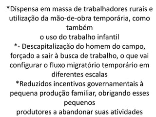 *Dispensa em massa de trabalhadores rurais e
utilização da mão-de-obra temporária, como
também
o uso do trabalho infantil
*- Descapitalização do homem do campo,
forçado a sair à busca de trabalho, o que vai
configurar o fluxo migratório temporário em
diferentes escalas
*Reduzidos incentivos governamentais à
pequena produção familiar, obrigando esses
pequenos
produtores a abandonar suas atividades
 