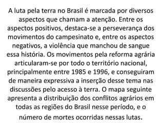 A luta pela terra no Brasil é marcada por diversos
aspectos que chamam a atenção. Entre os
aspectos positivos, destaca-se a perseverança dos
movimentos do campesinato e, entre os aspectos
negativos, a violência que manchou de sangue
essa história. Os movimentos pela reforma agrária
articularam-se por todo o território nacional,
principalmente entre 1985 e 1996, e conseguiram
de maneira expressiva a inserção desse tema nas
discussões pelo acesso à terra. O mapa seguinte
apresenta a distribuição dos conflitos agrários em
todas as regiões do Brasil nesse período, e o
número de mortes ocorridas nessas lutas.
 