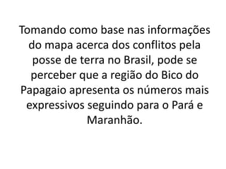 Tomando como base nas informações
do mapa acerca dos conflitos pela
posse de terra no Brasil, pode se
perceber que a região do Bico do
Papagaio apresenta os números mais
expressivos seguindo para o Pará e
Maranhão.
 