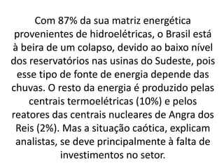 Com 87% da sua matriz energética
provenientes de hidroelétricas, o Brasil está
à beira de um colapso, devido ao baixo nível
dos reservatórios nas usinas do Sudeste, pois
esse tipo de fonte de energia depende das
chuvas. O resto da energia é produzido pelas
centrais termoelétricas (10%) e pelos
reatores das centrais nucleares de Angra dos
Reis (2%). Mas a situação caótica, explicam
analistas, se deve principalmente à falta de
investimentos no setor.
 