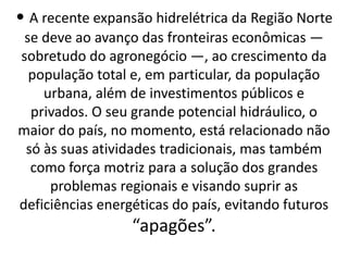 • A recente expansão hidrelétrica da Região Norte
se deve ao avanço das fronteiras econômicas —
sobretudo do agronegócio —, ao crescimento da
população total e, em particular, da população
urbana, além de investimentos públicos e
privados. O seu grande potencial hidráulico, o
maior do país, no momento, está relacionado não
só às suas atividades tradicionais, mas também
como força motriz para a solução dos grandes
problemas regionais e visando suprir as
deficiências energéticas do país, evitando futuros
“apagões”.
 
