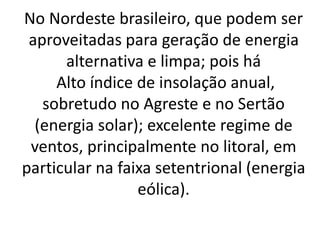 No Nordeste brasileiro, que podem ser
aproveitadas para geração de energia
alternativa e limpa; pois há
Alto índice de insolação anual,
sobretudo no Agreste e no Sertão
(energia solar); excelente regime de
ventos, principalmente no litoral, em
particular na faixa setentrional (energia
eólica).
 