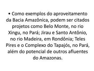 • Como exemplos do aproveitamento
da Bacia Amazônica, podem ser citados
projetos como Belo Monte, no rio
Xingu, no Pará; Jirau e Santo Antônio,
no rio Madeira, em Rondônia; Teles
Pires e o Complexo do Tapajós, no Pará,
além do potencial de outros afluentes
do Amazonas.
 