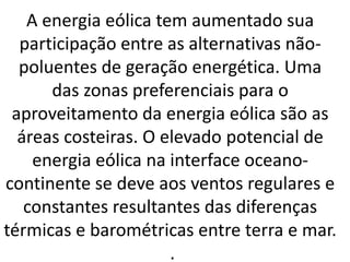 A energia eólica tem aumentado sua
participação entre as alternativas não-
poluentes de geração energética. Uma
das zonas preferenciais para o
aproveitamento da energia eólica são as
áreas costeiras. O elevado potencial de
energia eólica na interface oceano-
continente se deve aos ventos regulares e
constantes resultantes das diferenças
térmicas e barométricas entre terra e mar.
.
 