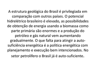 A estrutura geológica do Brasil é privilegiada em
comparação com outros países. O potencial
hidrelétrico brasileiro é elevado, as possibilidades
de obtenção de energia usando a biomassa como
parte primária são enormes e a produção do
petróleo e gás natural vem aumentando
gradualmente. O que falta para atingir a auto-
suficiência energética é a política energética com
planejamento e execução bem intencionados. No
setor petrolífero o Brasil já é auto-suficiente.
 