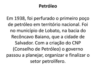 Petróleo
Em 1938, foi perfurado o primeiro poço
de petróleo em território nacional. Foi
no município de Lobato, na bacia do
Recôncavo Baiano, que a cidade de
Salvador. Com a criação do CNP
(Conselho de Petróleo) o governo
passou a planejar, organizar e finalizar o
setor petrolífero.
 