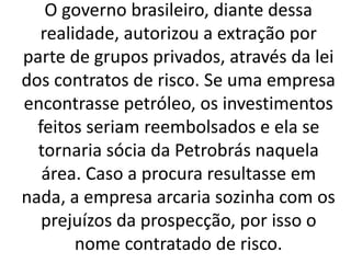 O governo brasileiro, diante dessa
realidade, autorizou a extração por
parte de grupos privados, através da lei
dos contratos de risco. Se uma empresa
encontrasse petróleo, os investimentos
feitos seriam reembolsados e ela se
tornaria sócia da Petrobrás naquela
área. Caso a procura resultasse em
nada, a empresa arcaria sozinha com os
prejuízos da prospecção, por isso o
nome contratado de risco.
 