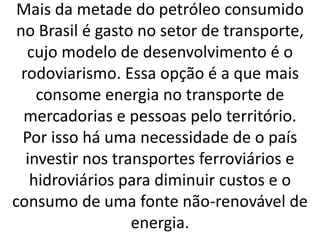 Mais da metade do petróleo consumido
no Brasil é gasto no setor de transporte,
cujo modelo de desenvolvimento é o
rodoviarismo. Essa opção é a que mais
consome energia no transporte de
mercadorias e pessoas pelo território.
Por isso há uma necessidade de o país
investir nos transportes ferroviários e
hidroviários para diminuir custos e o
consumo de uma fonte não-renovável de
energia.
 