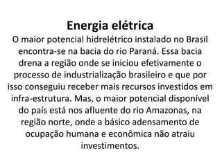 Energia elétrica
O maior potencial hidrelétrico instalado no Brasil
encontra-se na bacia do rio Paraná. Essa bacia
drena a região onde se iniciou efetivamente o
processo de industrialização brasileiro e que por
isso conseguiu receber mais recursos investidos em
infra-estrutura. Mas, o maior potencial disponível
do país está nos afluente do rio Amazonas, na
região norte, onde a básico adensamento de
ocupação humana e econômica não atraiu
investimentos.
 