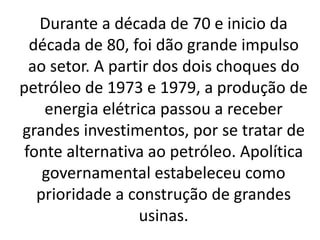 Durante a década de 70 e inicio da
década de 80, foi dão grande impulso
ao setor. A partir dos dois choques do
petróleo de 1973 e 1979, a produção de
energia elétrica passou a receber
grandes investimentos, por se tratar de
fonte alternativa ao petróleo. Apolítica
governamental estabeleceu como
prioridade a construção de grandes
usinas.
 