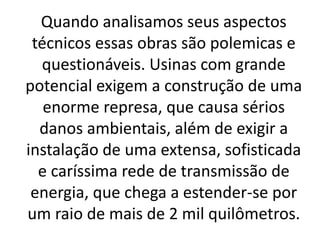 Quando analisamos seus aspectos
técnicos essas obras são polemicas e
questionáveis. Usinas com grande
potencial exigem a construção de uma
enorme represa, que causa sérios
danos ambientais, além de exigir a
instalação de uma extensa, sofisticada
e caríssima rede de transmissão de
energia, que chega a estender-se por
um raio de mais de 2 mil quilômetros.
 