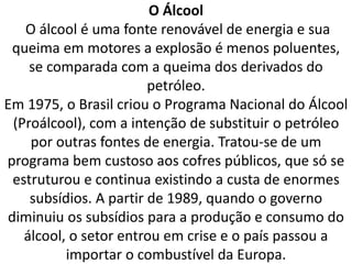 O Álcool
O álcool é uma fonte renovável de energia e sua
queima em motores a explosão é menos poluentes,
se comparada com a queima dos derivados do
petróleo.
Em 1975, o Brasil criou o Programa Nacional do Álcool
(Proálcool), com a intenção de substituir o petróleo
por outras fontes de energia. Tratou-se de um
programa bem custoso aos cofres públicos, que só se
estruturou e continua existindo a custa de enormes
subsídios. A partir de 1989, quando o governo
diminuiu os subsídios para a produção e consumo do
álcool, o setor entrou em crise e o país passou a
importar o combustível da Europa.
 