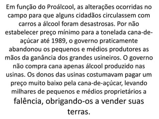 Em função do Proálcool, as alterações ocorridas no
campo para que alguns cidadãos circulassem com
carros a álcool foram desastrosas. Por não
estabelecer preço mínimo para a tonelada cana-de-
açúcar até 1989, o governo praticamente
abandonou os pequenos e médios produtores as
mãos da ganância dos grandes usineiros. O governo
não compra cana apenas álcool produzido nas
usinas. Os donos das usinas costumavam pagar um
preço muito baixo pela cana-de-açúcar, levando
milhares de pequenos e médios proprietários a
falência, obrigando-os a vender suas
terras.
 