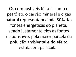 Os combustíveis fósseis como o
petróleo, o carvão mineral e o gás
natural representam ainda 80% das
fontes energéticas do planeta,
sendo justamente eles as fontes
responsáveis pela maior parcela da
poluição ambiental e do efeito
estufa, em particular.
 