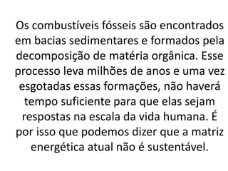 Os combustíveis fósseis são encontrados
em bacias sedimentares e formados pela
decomposição de matéria orgânica. Esse
processo leva milhões de anos e uma vez
esgotadas essas formações, não haverá
tempo suficiente para que elas sejam
respostas na escala da vida humana. É
por isso que podemos dizer que a matriz
energética atual não é sustentável.
 