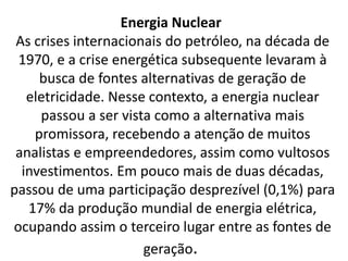 Energia Nuclear
As crises internacionais do petróleo, na década de
1970, e a crise energética subsequente levaram à
busca de fontes alternativas de geração de
eletricidade. Nesse contexto, a energia nuclear
passou a ser vista como a alternativa mais
promissora, recebendo a atenção de muitos
analistas e empreendedores, assim como vultosos
investimentos. Em pouco mais de duas décadas,
passou de uma participação desprezível (0,1%) para
17% da produção mundial de energia elétrica,
ocupando assim o terceiro lugar entre as fontes de
geração.
 