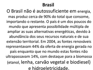 Brasil
O Brasil não é autossuficiente em energia,
mas produz cerca de 90% do total que consome,
importando o restante. O país é um dos poucos do
mundo que apresenta possibilidade múltipla de
ampliar as suas alternativas energéticas, devido à
abundância dos seus recursos naturais e de sua
extensão territorial. Em 2004, as fontes renováveis
representavam 44% da oferta de energia gerada no
país enquanto que no mundo estas fontes não
ultrapassavam 14%, com destaque para a biomassa
(etanol, lenha, carvão vegetal e biodiesel)
e hidroeletricidade.
 