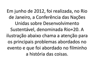 Em junho de 2012, foi realizada, no Rio
de Janeiro, a Conferência das Nações
Unidas sobre Desenvolvimento
Sustentável, denominada Rio+20. A
ilustração abaixo chama a atenção para
os principais problemas abordados no
evento e que foi abordado no filminho
a história das coisas.
 