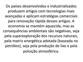Os países desenvolvidos e industrializados
produzem artigos com tecnologias mais
avançadas e aplicam estratégias comerciais
para renovação rápida desses artigos. A
economia se mantém aquecida, mas as
consequências ambientais são negativas, seja
pela superexploração dos recursos naturais,
pela matriz energética adotada (baseada no
petróleo), seja pela produção de lixo e pela
poluição atmosférica.
 