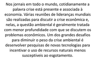 Nos jornais em todo o mundo, cotidianamente a
palavra crise está presente e associada à
economia. Várias reuniões de lideranças mundiais
são realizadas para discutir a crise econômica e,
nelas, a questão ambiental é geralmente tratada
com menor profundidade com que se discutem os
problemas econômicos. Um dos grandes desafios
para diminuir o peso da crise ambiental é
desenvolver pesquisas de novas tecnologias para
incentivar o uso de recursos naturais menos
susceptíveis ao esgotamento.
 