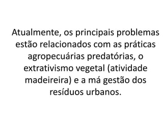 Atualmente, os principais problemas
estão relacionados com as práticas
agropecuárias predatórias, o
extrativismo vegetal (atividade
madeireira) e a má gestão dos
resíduos urbanos.
 