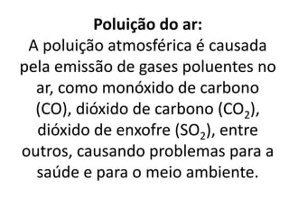 Poluição do ar:
A poluição atmosférica é causada
pela emissão de gases poluentes no
ar, como monóxido de carbono
(CO), dióxido de carbono (CO2),
dióxido de enxofre (SO2), entre
outros, causando problemas para a
saúde e para o meio ambiente.
 