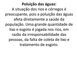 Poluição das águas:
A situação dos rios e córregos é
preocupante, pois a poluição das águas
afeta diretamente a saúde da
população. Uma grande quantidade de
lixo e esgoto é jogada nos rios, em
razão da irresponsabilidade das
pessoas, da falta de coleta de lixo e
tratamento de esgoto.
 