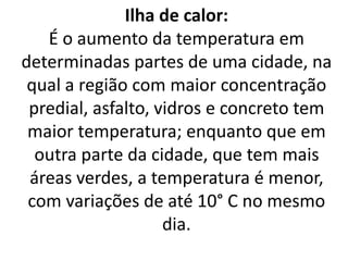 Ilha de calor:
É o aumento da temperatura em
determinadas partes de uma cidade, na
qual a região com maior concentração
predial, asfalto, vidros e concreto tem
maior temperatura; enquanto que em
outra parte da cidade, que tem mais
áreas verdes, a temperatura é menor,
com variações de até 10° C no mesmo
dia.
 