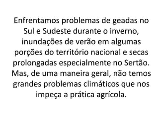 Enfrentamos problemas de geadas no
Sul e Sudeste durante o inverno,
inundações de verão em algumas
porções do território nacional e secas
prolongadas especialmente no Sertão.
Mas, de uma maneira geral, não temos
grandes problemas climáticos que nos
impeça a prática agrícola.
 