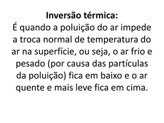 Inversão térmica:
É quando a poluição do ar impede
a troca normal de temperatura do
ar na superfície, ou seja, o ar frio e
pesado (por causa das partículas
da poluição) fica em baixo e o ar
quente e mais leve fica em cima.
 