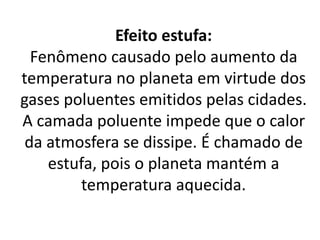 Efeito estufa:
Fenômeno causado pelo aumento da
temperatura no planeta em virtude dos
gases poluentes emitidos pelas cidades.
A camada poluente impede que o calor
da atmosfera se dissipe. É chamado de
estufa, pois o planeta mantém a
temperatura aquecida.
 