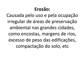 Erosão:
Causada pelo uso e pela ocupação
irregular de áreas de preservação
ambiental nas grandes cidades,
como encostas, margens de rios,
excesso de peso das edificações,
compactação do solo, etc
 