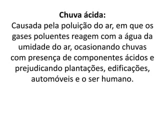 Chuva ácida:
Causada pela poluição do ar, em que os
gases poluentes reagem com a água da
umidade do ar, ocasionando chuvas
com presença de componentes ácidos e
prejudicando plantações, edificações,
automóveis e o ser humano.
 