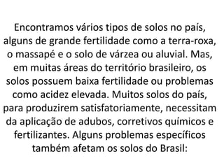 Encontramos vários tipos de solos no país,
alguns de grande fertilidade como a terra-roxa,
o massapé e o solo de várzea ou aluvial. Mas,
em muitas áreas do território brasileiro, os
solos possuem baixa fertilidade ou problemas
como acidez elevada. Muitos solos do país,
para produzirem satisfatoriamente, necessitam
da aplicação de adubos, corretivos químicos e
fertilizantes. Alguns problemas específicos
também afetam os solos do Brasil:
 