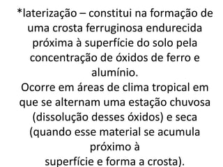 *laterização – constitui na formação de
uma crosta ferruginosa endurecida
próxima à superfície do solo pela
concentração de óxidos de ferro e
alumínio.
Ocorre em áreas de clima tropical em
que se alternam uma estação chuvosa
(dissolução desses óxidos) e seca
(quando esse material se acumula
próximo à
superfície e forma a crosta).
 
