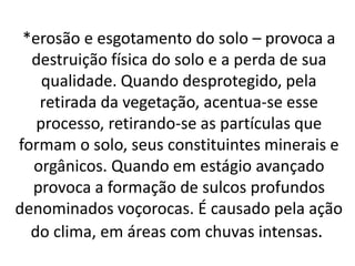 *erosão e esgotamento do solo – provoca a
destruição física do solo e a perda de sua
qualidade. Quando desprotegido, pela
retirada da vegetação, acentua-se esse
processo, retirando-se as partículas que
formam o solo, seus constituintes minerais e
orgânicos. Quando em estágio avançado
provoca a formação de sulcos profundos
denominados voçorocas. É causado pela ação
do clima, em áreas com chuvas intensas.
 
