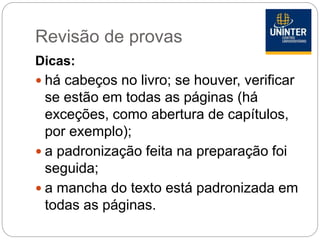 Revisão de provas
Dicas:
 há cabeços no livro; se houver, verificar
se estão em todas as páginas (há
exceções, como abertura de capítulos,
por exemplo);
 a padronização feita na preparação foi
seguida;
 a mancha do texto está padronizada em
todas as páginas.
 
