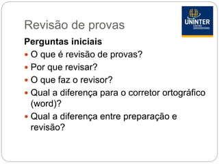 Revisão de provas
Perguntas iniciais
 O que é revisão de provas?
 Por que revisar?
 O que faz o revisor?
 Qual a diferença para o corretor ortográfico
(word)?
 Qual a diferença entre preparação e
revisão?
 