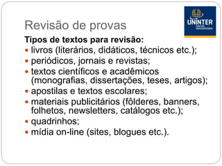 Revisão de provas
Tipos de textos para revisão:
 livros (literários, didáticos, técnicos etc.);
 periódicos, jornais e revistas;
 textos científicos e acadêmicos
(monografias, dissertações, teses, artigos);
 apostilas e textos escolares;
 materiais publicitários (fôlderes, banners,
folhetos, newsletters, catálogos etc.);
 quadrinhos;
 mídia on-line (sites, blogues etc.).
 