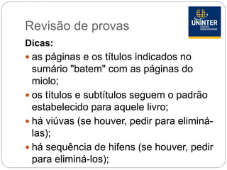 Revisão de provas
Dicas:
 as páginas e os títulos indicados no
sumário "batem" com as páginas do
miolo;
 os títulos e subtítulos seguem o padrão
estabelecido para aquele livro;
 há viúvas (se houver, pedir para eliminá-
las);
 há sequência de hifens (se houver, pedir
para eliminá-los);
 