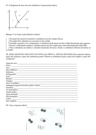 07. O diagrama de fases de certa substância é representado abaixo
Marque V ou F para cada afirmativa abaixo:
( ) No ponto Q é possível encontrar a substância nos três estados físicos.
( ) Na região III a substância se encontra na fase sólida.
( ) Variando a pressão e/ou a temperatura, a substância pode passar da fase sólida diretamente para agasosa.
( ) Ocorre a sublimação quando a substância passa de uma região para outra delimitada pela linha MQ.
( ) Para a substância em análise o aumento de pressão favorece a fusão e a substância diminui devolume ao
se fundir.
08. (ESSA QUESTÃO NÃO ESTÁ NO NÍVEL DA PROVA, APENAS REVISÃO) Dos materiais abaixo,
quais são misturas e quais são substâncias puras? Dentre as substâncias puras, quais são simples e quais são
compostas?
Água dos rios: _____________________________________________________________
Ferro: ____________________________________________________________________
Aço: _____________________________________________________________________
Gás carbônico: _____________________________________________________________
Salmoura: _________________________________________________________________
Refrigerante: _______________________________________________________________
Leite: _____________________________________________________________________
Metano: ___________________________________________________________________
Vinagre: ___________________________________________________________________
Ouro 18 quilates: ____________________________________________________________
Amálgama (liga de mercúrio, prata e zinco): ______________________________________
Gasolina: __________________________________________________________________
Ar atmosférico: _____________________________________________________________
Etanol anidro: ______________________________________________________________
Água destilada: _____________________________________________________________
Gás nitrogênio: ______________________________________________________________
Cobre: ____________________________________________________________________
Gás oxigênio: ______________________________________________________________
09. Veja o esquema abaixo:
 
