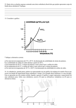12. Quais são as soluções aquosas contendo uma única substância dissolvida que podem apresentar corpo de
fundo dessa substância? Explique.
_______________________________________________________________________________________
_______________________________________________________________________________________
_______________________________________________________________________________________
_______________________________________________________________________________________
_______________________________________________________________________________________
13. Considere o gráfico:
* Indique a alternativa correta:
a) No intervalo de temperatura de 0 ºC a 30 ºC, há diminuição da solubilidade do nitrato de potássio.
b) A solubilidade do sulfato de sódio diminui a partir de 20 ºC.
c) Na temperatura de 40 ºC, o nitrato de potássio é mais solúvel que o sulfato de sódio.
d) Na temperatura de 60 ºC, o sulfato de sódio é mais solúvel que o nitrato de potássio.
e) No intervalo de temperatura de 30 ºC a 100 ºC, há diminuição da solubilidade do sulfato de sódio.
14. As substâncias, quando puras, podem ser representadas em um gráfico de mudança de estados físicos que
ocorre em função do aquecimento dessa substância 3 tempo. Um exemplo deste fenômeno é o caso da água.
Esta se apresenta nos três estados (sólido, líquido e gasoso). O gráfico a seguir representa o aquecimento de
uma substância pura. Sobre essa substância, escreva (V) para as afirmativas verdadeiras ou (F) para as
afirmativas falsas.
 