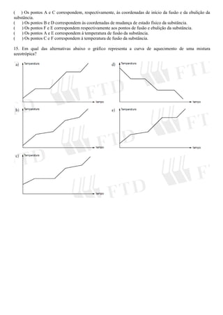 ( ) Os pontos A e C correspondem, respectivamente, às coordenadas de início da fusão e da ebulição da
substância.
( ) Os pontos B e D correspondem às coordenadas de mudança de estado físico da substância.
( ) Os pontos F e E correspondem respectivamente aos pontos de fusão e ebulição da substância.
( ) Os pontos A e E correspondem à temperatura de fusão da substância.
( ) Os pontos C e F correspondem à temperatura de fusão da substância.
15. Em qual das alternativas abaixo o gráfico representa a curva de aquecimento de uma mistura
azeotrópica?
 