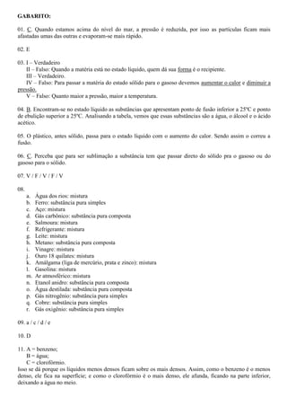 GABARITO:
01. C. Quando estamos acima do nível do mar, a pressão é reduzida, por isso as partículas ficam mais
afastadas umas das outras e evaporam-se mais rápido.
02. E
03. I – Verdadeiro
II – Falso: Quando a matéria está no estado líquido, quem dá sua forma é o recipiente.
III – Verdadeiro.
IV – Falso: Para passar a matéria do estado sólido para o gasoso devemos aumentar o calor e diminuir a
pressão.
V – Falso: Quanto maior a pressão, maior a temperatura.
04. B. Encontram-se no estado líquido as substâncias que apresentam ponto de fusão inferior a 25ºC e ponto
de ebulição superior a 25ºC. Analisando a tabela, vemos que essas substâncias são a água, o álcool e o ácido
acético.
05. O plástico, antes sólido, passa para o estado líquido com o aumento do calor. Sendo assim o correu a
fusão.
06. C. Perceba que para ser sublimação a substância tem que passar direto do sólido pra o gasoso ou do
gasoso para o sólido.
07. V / F / V / F / V
08.
a. Água dos rios: mistura
b. Ferro: substância pura simples
c. Aço: mistura
d. Gás carbônico: substância pura composta
e. Salmoura: mistura
f. Refrigerante: mistura
g. Leite: mistura
h. Metano: substância pura composta
i. Vinagre: mistura
j. Ouro 18 quilates: mistura
k. Amálgama (liga de mercúrio, prata e zinco): mistura
l. Gasolina: mistura
m. Ar atmosférico: mistura
n. Etanol anidro: substância pura composta
o. Água destilada: substância pura composta
p. Gás nitrogênio: substância pura simples
q. Cobre: substância pura simples
r. Gás oxigênio: substância pura simples
09. a / c / d / e
10. D
11. A = benzeno;
B = água;
C = clorofórmio.
Isso se dá porque os líquidos menos densos ficam sobre os mais densos. Assim, como o benzeno é o menos
denso, ele fica na superfície; e como o clorofórmio é o mais denso, ele afunda, ficando na parte inferior,
deixando a água no meio.
 