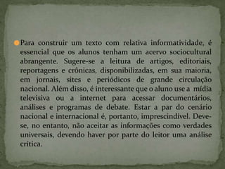●Para construir um texto com relativa informatividade, é
essencial que os alunos tenham um acervo sociocultural
abrangente. Sugere-se a leitura de artigos, editoriais,
reportagens e crônicas, disponibilizadas, em sua maioria,
em jornais, sites e periódicos de grande circulação
nacional. Além disso, é interessante que o aluno use a mídia
televisiva ou a internet para acessar documentários,
análises e programas de debate. Estar a par do cenário
nacional e internacional é, portanto, imprescindível. Deve-
se, no entanto, não aceitar as informações como verdades
universais, devendo haver por parte do leitor uma análise
crítica.
 